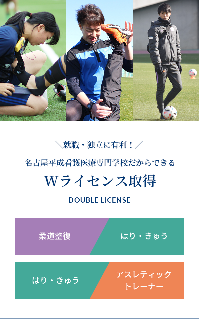 ＼就職・独立に有利！／ 名古屋平成看護医療専門学校だからできる Wライセンス取得 DOUBLE LICENSE 柔道整復 はり・きゅう 柔道整復 or はり・きゅう アスレティックトレーナー